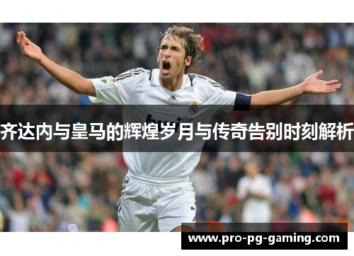 齐达内与皇马的辉煌岁月与传奇告别时刻解析