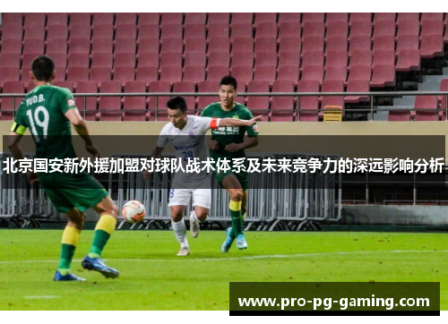 北京国安新外援加盟对球队战术体系及未来竞争力的深远影响分析