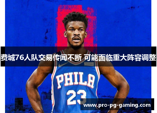 费城76人队交易传闻不断 可能面临重大阵容调整