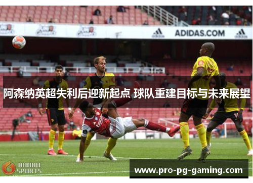 阿森纳英超失利后迎新起点 球队重建目标与未来展望 阿森纳英超失利后迎新起点 球队重建目标与未来展望