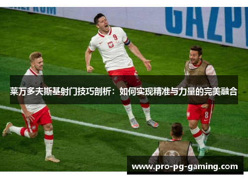 莱万多夫斯基射门技巧剖析：如何实现精准与力量的完美融合