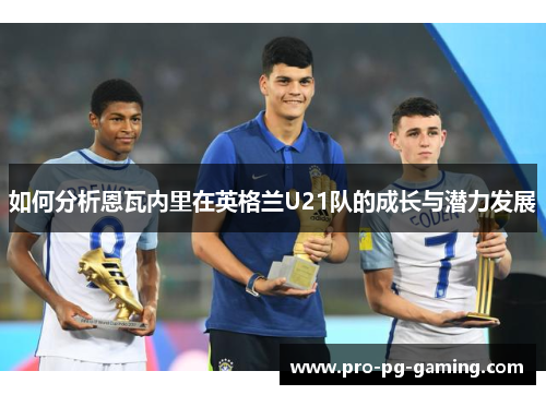 如何分析恩瓦内里在英格兰U21队的成长与潜力发展
