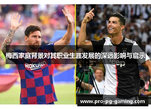 梅西家庭背景对其职业生涯发展的深远影响与启示